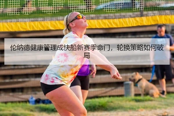 伦纳德健康管理成快船新赛季命门，轮换策略如何破局