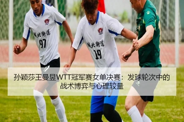 孙颖莎王曼昱WTT冠军赛女单决赛：发球轮次中的战术博弈与心理较量