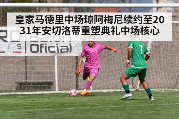 皇家马德里中场琼阿梅尼续约至2031年安切洛蒂重塑典礼中场核心